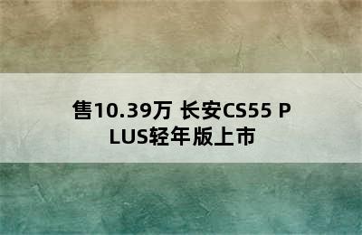 售10.39万 长安CS55 PLUS轻年版上市